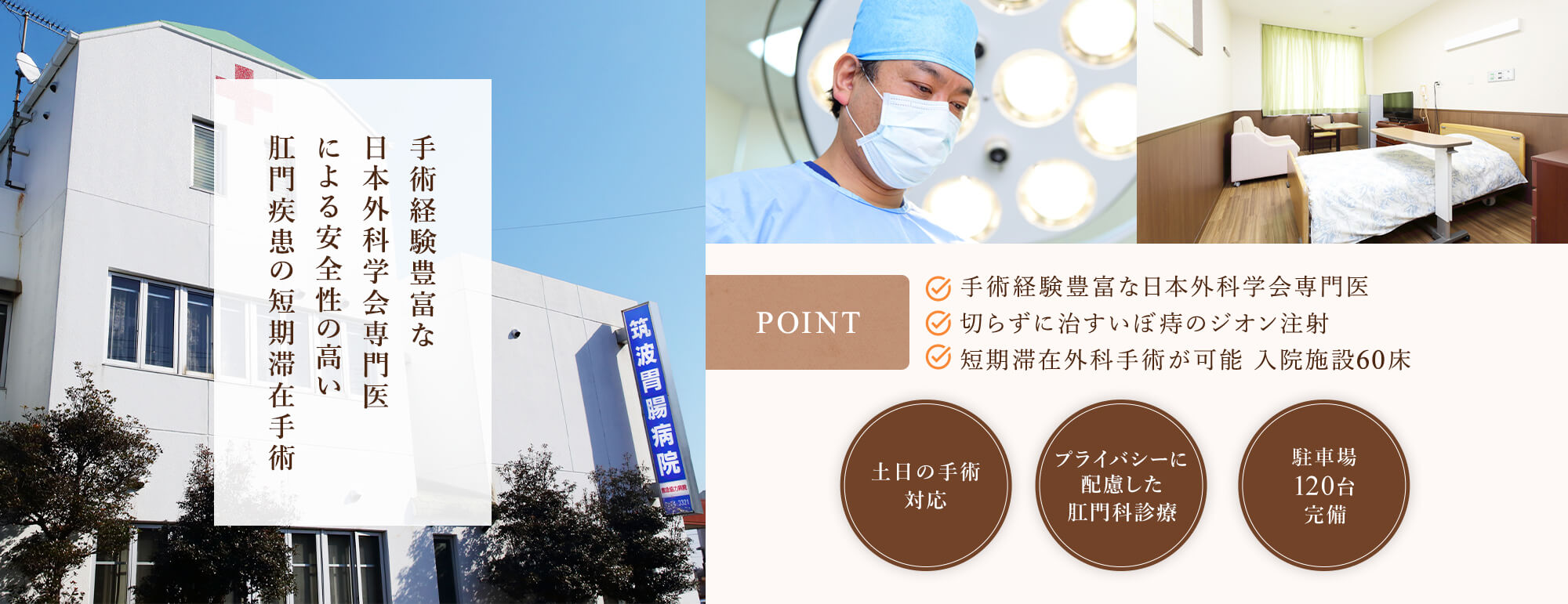 手術経験豊富な日本外科学会専門医による安全性の高い肛門疾患の短期滞在手術 【POINT】●手術経験豊富な日本外科学会専門医 ●切らずに治すいぼ痔のジオン注射 ●短期滞在外科手術が可能 入院施設60床 土日の手術対応/プライバシーに配慮した肛門科診療/駐車場120台完備
